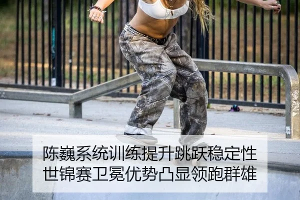 陈巍系统训练提升跳跃稳定性 世锦赛卫冕优势凸显领跑群雄