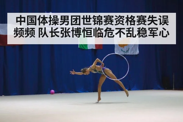 中国体操男团世锦赛资格赛失误频频 队长张博恒临危不乱稳军心